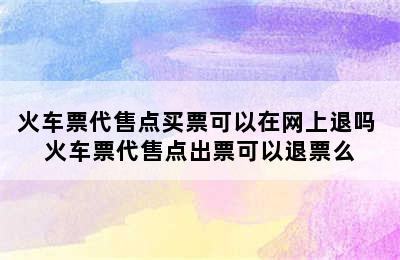 火车票代售点买票可以在网上退吗 火车票代售点出票可以退票么